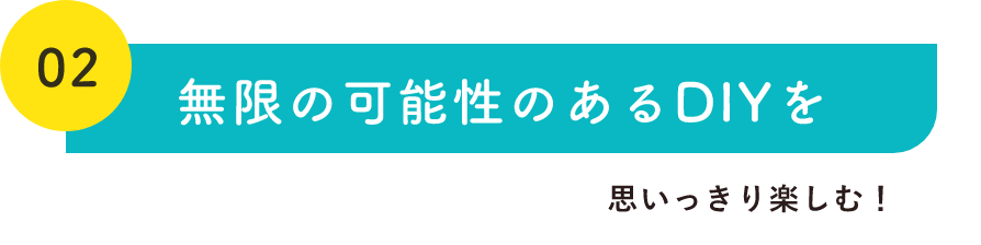 02無限の可能性のあるDIYを思いっきり楽しむ！