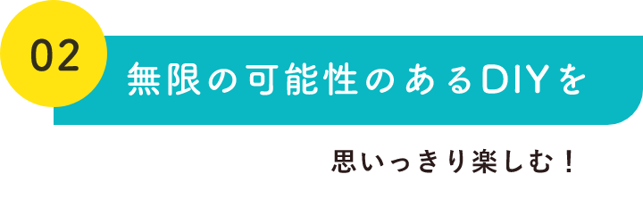 02無限の可能性のあるDIYを思いっきり楽しむ！